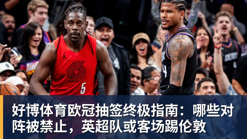 好博体育欧冠抽签终极指南：哪些对阵被禁止，英超队或客场踢伦敦